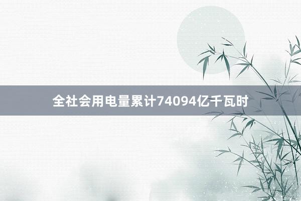 全社会用电量累计74094亿千瓦时