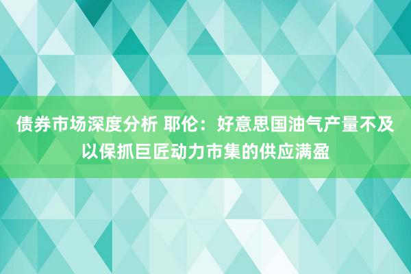 债券市场深度分析 耶伦：好意思国油气产量不及以保抓巨匠动力市集的供应满盈