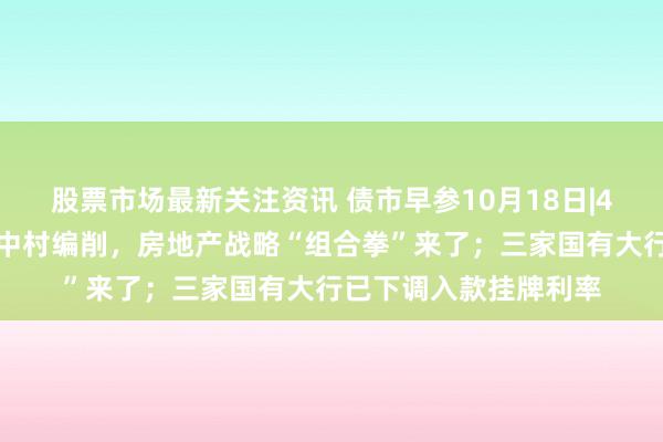 股票市场最新关注资讯 债市早参10月18日|4万亿信贷、百万套城中村编削，房地产战略“组合拳”来了；三家国有大行已下调入款挂牌利率