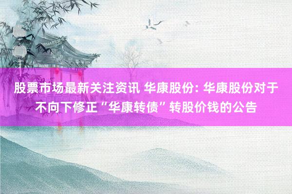 股票市场最新关注资讯 华康股份: 华康股份对于不向下修正“华康转债”转股价钱的公告