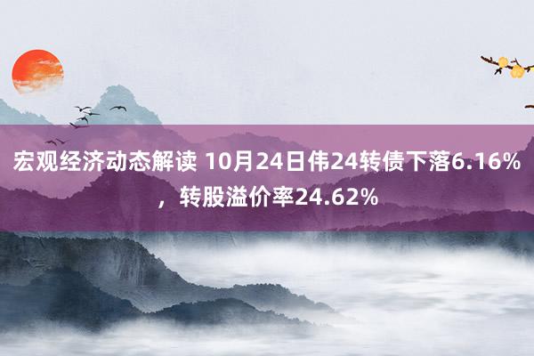 宏观经济动态解读 10月24日伟24转债下落6.16%，转股溢价率24.62%