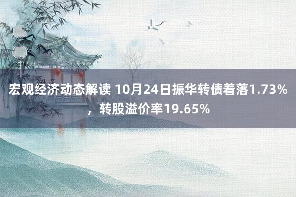 宏观经济动态解读 10月24日振华转债着落1.73%，转股溢价率19.65%