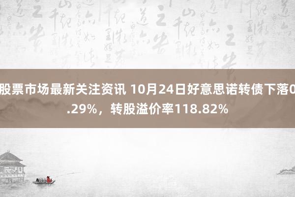 股票市场最新关注资讯 10月24日好意思诺转债下落0.29%，转股溢价率118.82%