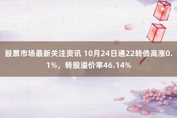 股票市场最新关注资讯 10月24日通22转债高涨0.1%，转股溢价率46.14%