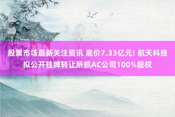 股票市场最新关注资讯 底价7.33亿元! 航天科技拟公开挂牌转让所抓AC公司100%股权