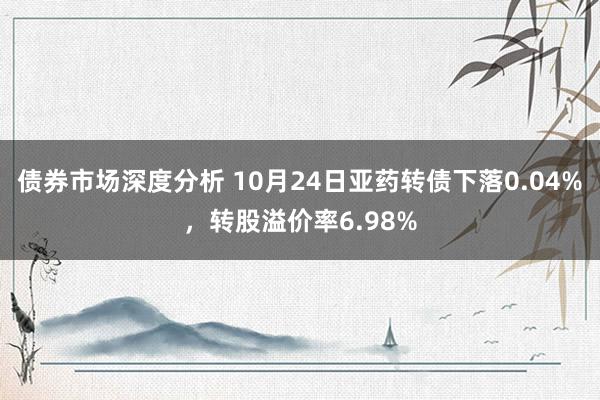 债券市场深度分析 10月24日亚药转债下落0.04%，转股溢价率6.98%