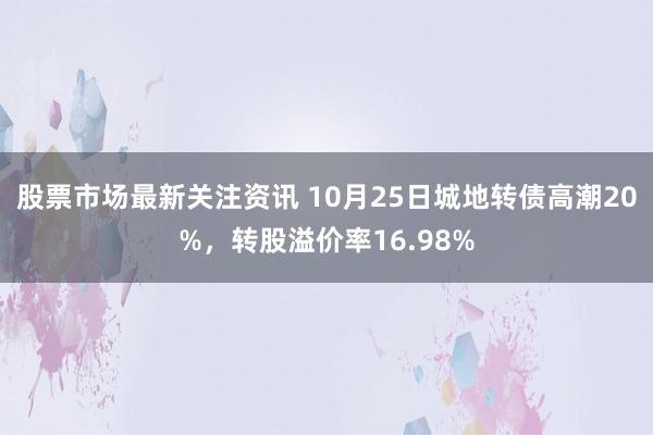 股票市场最新关注资讯 10月25日城地转债高潮20%，转股溢价率16.98%