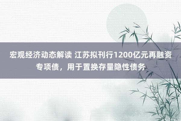 宏观经济动态解读 江苏拟刊行1200亿元再融资专项债，用于置换存量隐性债务