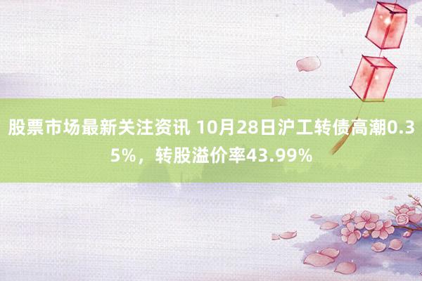 股票市场最新关注资讯 10月28日沪工转债高潮0.35%，转股溢价率43.99%