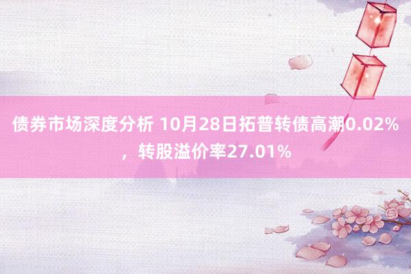 债券市场深度分析 10月28日拓普转债高潮0.02%，转股溢价率27.01%