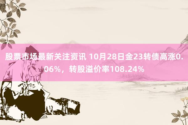 股票市场最新关注资讯 10月28日金23转债高涨0.06%，转股溢价率108.24%