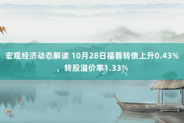 宏观经济动态解读 10月28日福蓉转债上升0.43%，转股溢价率1.33%