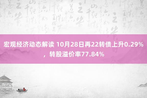 宏观经济动态解读 10月28日再22转债上升0.29%，转股溢价率77.84%