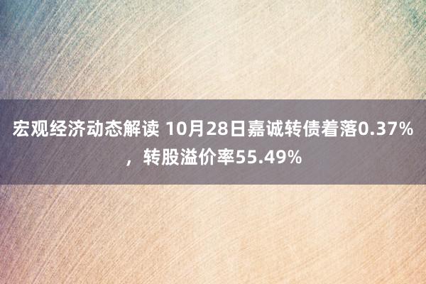 宏观经济动态解读 10月28日嘉诚转债着落0.37%，转股溢价率55.49%