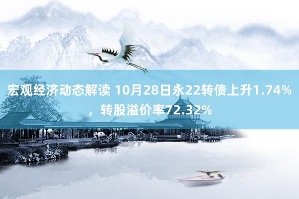 宏观经济动态解读 10月28日永22转债上升1.74%，转股溢价率72.32%