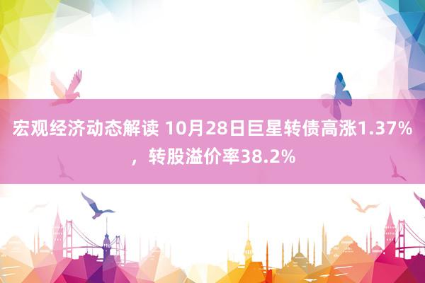 宏观经济动态解读 10月28日巨星转债高涨1.37%，转股溢价率38.2%