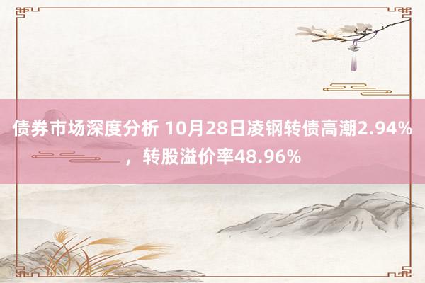 债券市场深度分析 10月28日凌钢转债高潮2.94%，转股溢价率48.96%