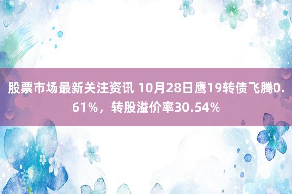 股票市场最新关注资讯 10月28日鹰19转债飞腾0.61%，转股溢价率30.54%