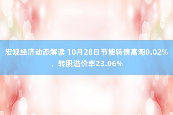 宏观经济动态解读 10月28日节能转债高潮0.02%，转股溢价率23.06%