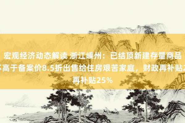 宏观经济动态解读 浙江嵊州：已结顶新建存量商品房不高于备案价8.5折出售给住房艰苦家庭，财政再补贴25%