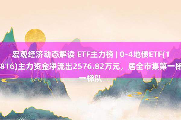 宏观经济动态解读 ETF主力榜 | 0-4地债ETF(159816)主力资金净流出2576.82万元，居全市集第一梯队