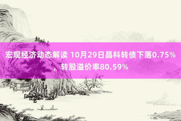 宏观经济动态解读 10月29日晶科转债下落0.75%，转股溢价率80.59%