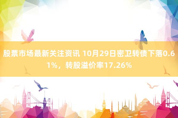 股票市场最新关注资讯 10月29日密卫转债下落0.61%，转股溢价率17.26%