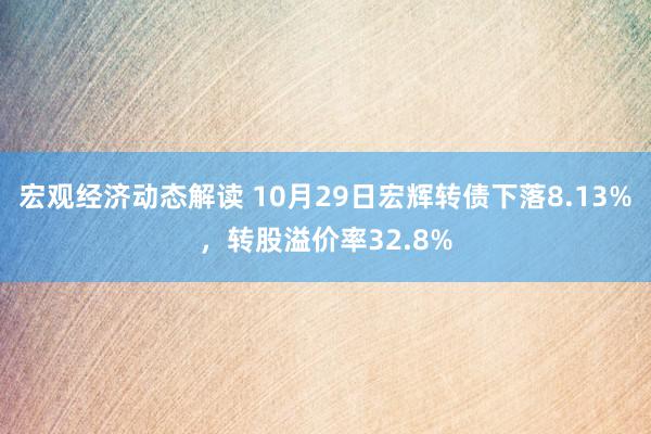 宏观经济动态解读 10月29日宏辉转债下落8.13%，转股溢价率32.8%