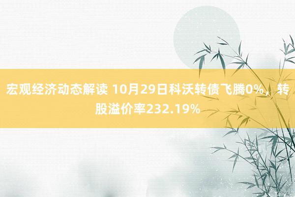 宏观经济动态解读 10月29日科沃转债飞腾0%，转股溢价率232.19%