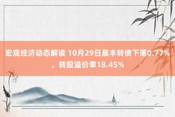 宏观经济动态解读 10月29日晨丰转债下落0.77%，转股溢价率18.45%