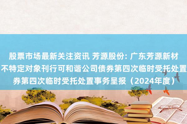 股票市场最新关注资讯 芳源股份: 广东芳源新材料集团股份有限公司向不特定对象刊行可和谐公司债券第四次临时受托处置事务呈报（2024年度）