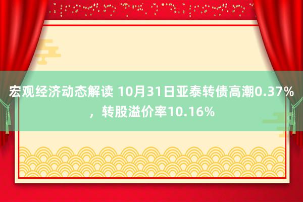 宏观经济动态解读 10月31日亚泰转债高潮0.37%，转股溢价率10.16%