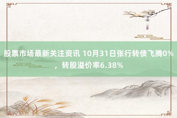 股票市场最新关注资讯 10月31日张行转债飞腾0%，转股溢价率6.38%