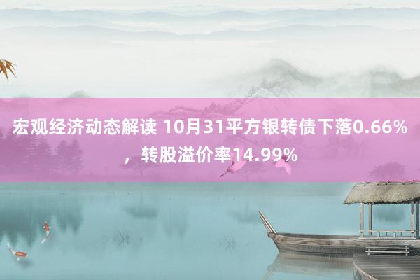 宏观经济动态解读 10月31平方银转债下落0.66%，转股溢价率14.99%