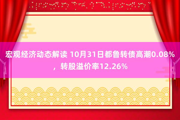 宏观经济动态解读 10月31日都鲁转债高潮0.08%，转股溢价率12.26%