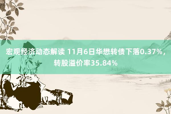 宏观经济动态解读 11月6日华懋转债下落0.37%，转股溢价率35.84%