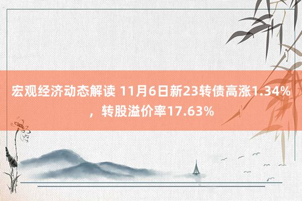 宏观经济动态解读 11月6日新23转债高涨1.34%，转股溢价率17.63%