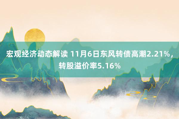 宏观经济动态解读 11月6日东风转债高潮2.21%，转股溢价率5.16%