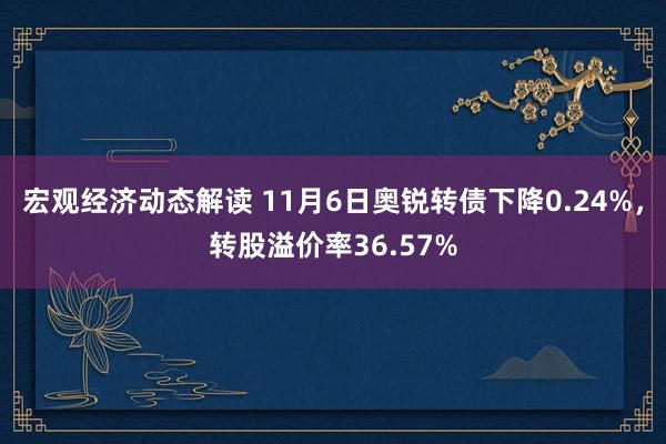 宏观经济动态解读 11月6日奥锐转债下降0.24%，转股溢价率36.57%