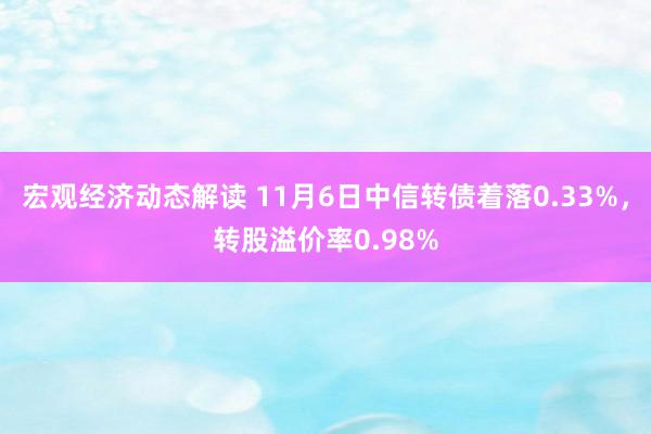 宏观经济动态解读 11月6日中信转债着落0.33%，转股溢价率0.98%