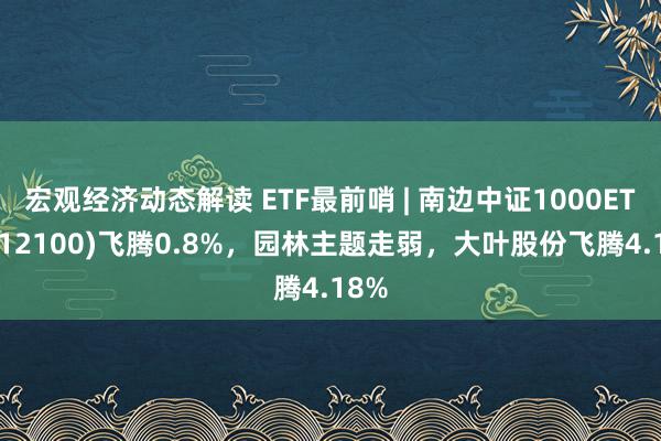 宏观经济动态解读 ETF最前哨 | 南边中证1000ETF(512100)飞腾0.8%，园林主题走弱，大叶股份飞腾4.18%