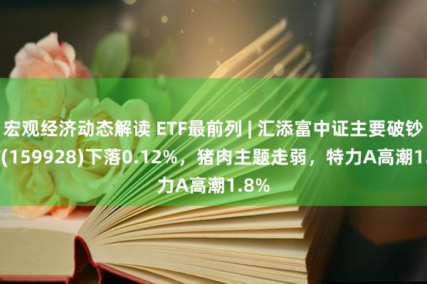 宏观经济动态解读 ETF最前列 | 汇添富中证主要破钞ETF(159928)下落0.12%，猪肉主题走弱，特力A高潮1.8%