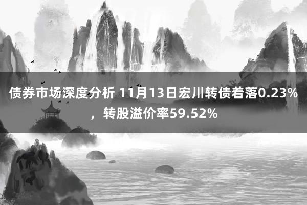 债券市场深度分析 11月13日宏川转债着落0.23%，转股溢价率59.52%