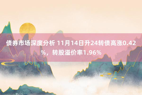 债券市场深度分析 11月14日升24转债高涨0.42%，转股溢价率1.96%