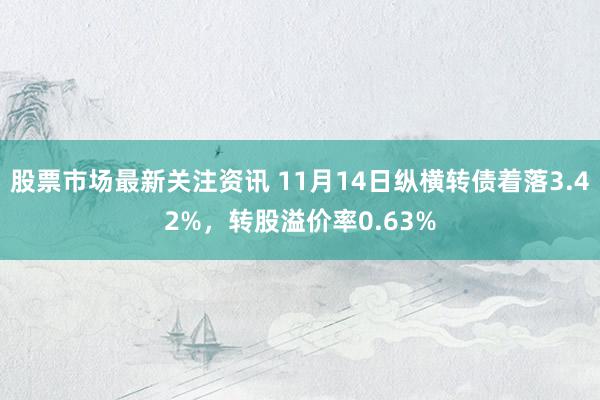 股票市场最新关注资讯 11月14日纵横转债着落3.42%，转股溢价率0.63%