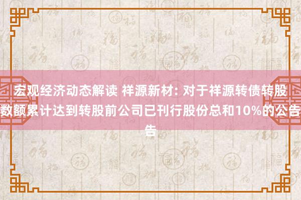 宏观经济动态解读 祥源新材: 对于祥源转债转股数额累计达到转股前公司已刊行股份总和10%的公告