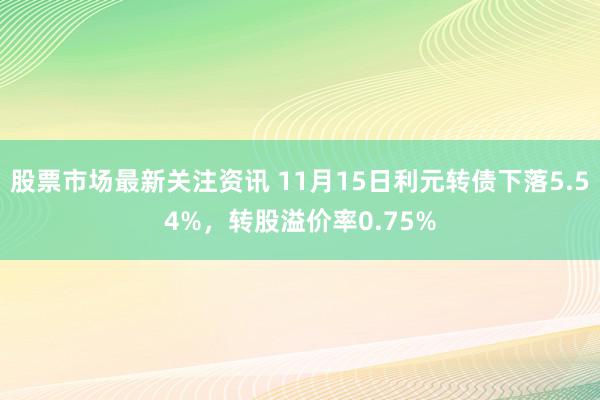 股票市场最新关注资讯 11月15日利元转债下落5.54%，转股溢价率0.75%