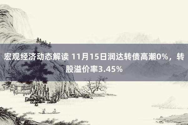 宏观经济动态解读 11月15日润达转债高潮0%，转股溢价率3.45%