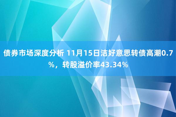 债券市场深度分析 11月15日洁好意思转债高潮0.7%，转股溢价率43.34%