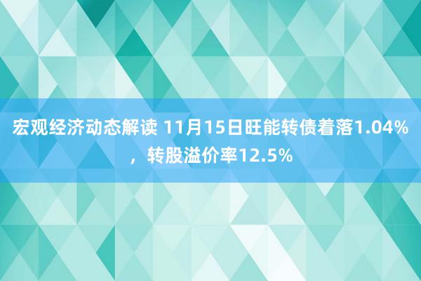 宏观经济动态解读 11月15日旺能转债着落1.04%，转股溢价率12.5%